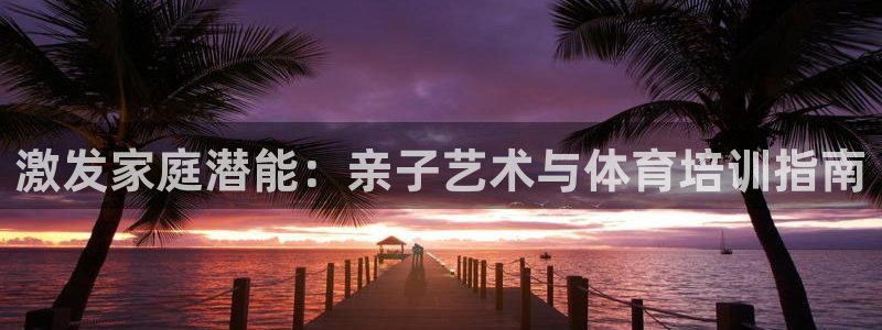 极悦平台官方网站首页入口：激发家庭潜能：亲子艺术与体