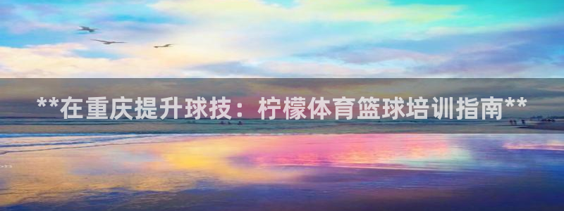 极悦生活家是什么平台：**在重庆提升球技：柠檬体育篮